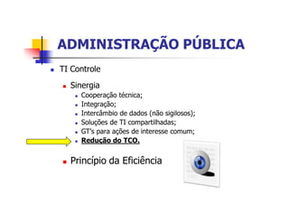 ADMINISTRAÇÃO PÚBLICAADMINISTRAÇÃO PÚBLICA
n TI Controle
n Sinergia
n Cooperação técnica;
n Integração;
n Intercâmbio de dados (não sigilosos);
n Soluções de TI compartilhadas;
n GT’s para ações de interesse comum;
n Redução do TCO.
n Princípio da Eficiência
 