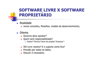 SOFTWARE LIVRE X SOFTWARESOFTWARE LIVRE X SOFTWARE
PROPRIETÁRIOPROPRIETÁRIO
n Realidade
n novos conceitos, filosofias, modelo de desenvolvimento;
n Dilema
n Governo deve apostar?
n Quem será responsabilizado?
n Gestor? Técnico? Dono do projeto? Empresa ?
n SW Livre resolve? E o suporte como fica?
n Pressão por todos os lados;
n Discutir é necessário.
 