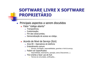 SOFTWARE LIVRE X SOFTWARESOFTWARE LIVRE X SOFTWARE
PROPRIETÁRIOPROPRIETÁRIO
n Principais aspectos a serem discutidos
n Fator “código aberto”
n Transparência;
n Customização;
n Fim das caixas-pretas;
n Democratização do acesso ao código.
n Acordo de Nível de Serviço (SLA)
n Anos 80 – Operadoras de telefonia
n Entendimento comum
n Serviços, prioridades, responsabilidades, garantias e nível do serviço;
n Podem ser especificados
n Disponibilidade, desempenho, operação, outros (Faturamento...).
n TCU orienta a fazer uso de SLA
n Técnicos da comunidade, certificações...
 