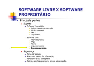 SOFTWARE LIVRE X SOFTWARESOFTWARE LIVRE X SOFTWARE
PROPRIETÁRIOPROPRIETÁRIO
n Principais pontos
n Suporte
n Software Proprietário
n Estágio mais alto de maturação;
n Técnico presencial;
n 24 x 7;
n Língua nativa.
n Software Livre
n Página do projeto;
n FAQs;
n Fóruns;
n Língua estrangeira;
n Empresas surgindo.
n Segurança
n Tema obrigatório;
n Ativo mais valioso é a informação;
n Pentágono e sua criptografia;
n Padrões abertos garantem o acesso à informação.
 