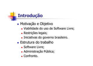 IntroduçãoIntrodução
n Motivação e Objetivo
n Viabilidade do uso de Software Livre;
n Restrições legais;
n Iniciativas do governo brasileiro.
n Estrutura do trabalho
n Software Livre;
n Administração Pública;
n Confronto.
 
