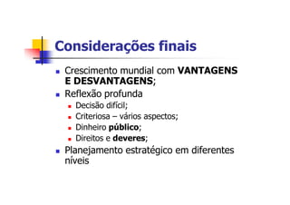 Considerações finais
n Crescimento mundial com VANTAGENS
E DESVANTAGENS;
n Reflexão profunda
n Decisão difícil;
n Criteriosa – vários aspectos;
n Dinheiro público;
n Direitos e deveres;
n Planejamento estratégico em diferentes
níveis
 