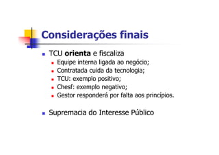 Considerações finais
n TCU orienta e fiscaliza
n Equipe interna ligada ao negócio;
n Contratada cuida da tecnologia;
n TCU: exemplo positivo;
n Chesf: exemplo negativo;
n Gestor responderá por falta aos princípios.
n Supremacia do Interesse Público
 