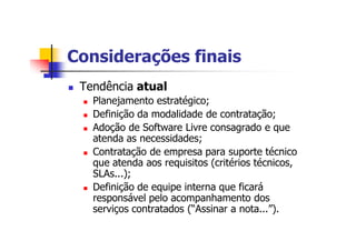 Considerações finais
n Tendência atual
n Planejamento estratégico;
n Definição da modalidade de contratação;
n Adoção de Software Livre consagrado e que
atenda as necessidades;
n Contratação de empresa para suporte técnico
que atenda aos requisitos (critérios técnicos,
SLAs...);
n Definição de equipe interna que ficará
responsável pelo acompanhamento dos
serviços contratados (“Assinar a nota...”).
 
