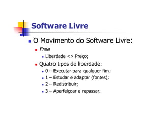Software LivreSoftware Livre
n O Movimento do Software Livre:
n Free
n Liberdade <> Preço;
n Quatro tipos de liberdade:
n 0 – Executar para qualquer fim;
n 1 – Estudar e adaptar (fontes);
n 2 – Redistribuir;
n 3 – Aperfeiçoar e repassar.
 