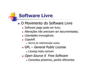 Software LivreSoftware Livre
n O Movimento do Software Livre
n Software pago pode ser livre;
n Alterações não precisam ser documentadas;
n Liberdades irrevogáveis.
n Copyleft
n Norma de redistribuição aceita.
n GPL – General Public License
n Licença mais comum
n Open Source X Free Software
n Conceitos próximos, porém diferentes
 