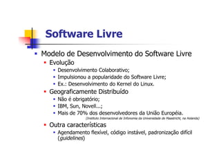 Software LivreSoftware Livre
§ Modelo de Desenvolvimento do Software Livre
§ Evolução
§ Desenvolvimento Colaborativo;
§ Impulsionou a popularidade do Software Livre;
§ Ex.: Desenvolvimento do Kernel do Linux.
§ Geograficamente Distribuído
§ Não é obrigatório;
§ IBM, Sun, Novell...;
§ Mais de 70% dos desenvolvedores da União Européia.
(Instituto Internacional de Infonomia da Universidade de Maastricht, na Holanda)
§ Outra características
§ Agendamento flexível, código instável, padronização difícil
(guidelines)
 