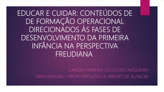 EDUCAR E CUIDAR: CONTEÚDOS DE
DE FORMAÇÃO OPERACIONAL
DIRECIONADOS ÀS FASES DE
DESENVOLVIMENTO DA PRIMEIRA
INFÂNCIA NA PERSPECTIVA
FREUDIANA
LARISSA FERREIRA SCUCCIATO NOGUEIRA
ORIENTADORA – PROFª DRª GIZELI A. RIBEIRO DE ALENCAR
 