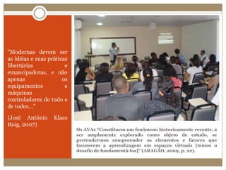 “Modernas devem ser as idéias e suas práticas libertárias e emancipadoras, e não apenas os equipamentos e máquinas controladores de tudo e de todos..." (José Antônio Klaes Roig, 2007)Os AVAs “Constituem um fenômeno historicamente recente, a ser amplamente explorado como objeto de estudo, se pretendermos compreender os elementos e fatores que favorecem a aprendizagem em espaços virtuais [temos o desafio de fundamentá-los]” (ARAGÃO, 2009, p. 22).