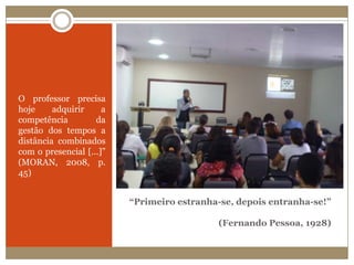 “Primeiro estranha-se, depois entranha-se!” (Fernando Pessoa, 1928)O professor precisa hoje adquirir a competência da gestão dos tempos a distância combinados com o presencial [...]” (MORAN, 2008, p. 45)