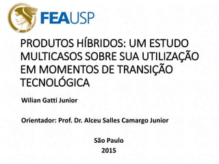 PRODUTOS HÍBRIDOS: UM ESTUDO
MULTICASOS SOBRE SUA UTILIZAÇÃO
EM MOMENTOS DE TRANSIÇÃO
TECNOLÓGICA
Wilian Gatti Junior
Orientador: Prof. Dr. Alceu Salles Camargo Junior
São Paulo
2015
 
