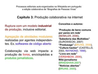 Processos editoriais auto-organizados na Wikipédia em português:
             a edição colaborativa de “Biografias de Pessoas Vivas”


        Capítulo 3: Produção colaborativa na internet

                                                 Conceitos e autores:
Ruptura com um modelo industrial
de produção, inclusive editorial.                “Produção de bens comuns
                                                 por pares em rede”
Agregação de atividades modulares                (BENKLER, 2006),
                                                 “Sabedoria das Multidões”
realizadas por agentes independen-
                                                 (SUROWIECKI, 2007)
tes. Ex.:softwares de código aberto              “Produsage” (BRUNS, 2008).
                                                 “Cultura hacker” (CASTELLS,
Colaboração via web impacta a                    2003, RAYMOND, 1998).
produção de livros, enciclopédias e              “Livro em rede”
                                                 (VERSHBOW, 2006),
produtos jornalísticos.
                                                 Wiki-jornalismo
                                                 (BRADSHAW,2007)
                                                 “Notícias abertas”
                                                 (BRUNS, 2005).
 