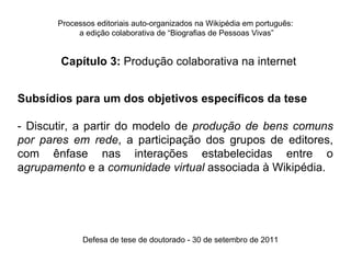 Processos editoriais auto-organizados na Wikipédia em português:
            a edição colaborativa de “Biografias de Pessoas Vivas”


       Capítulo 3: Produção colaborativa na internet


Subsídios para um dos objetivos específicos da tese

- Discutir, a partir do modelo de produção de bens comuns
por pares em rede, a participação dos grupos de editores,
com ênfase nas interações estabelecidas entre o
agrupamento e a comunidade virtual associada à Wikipédia.




             Defesa de tese de doutorado - 30 de setembro de 2011
 