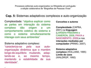 Processos editoriais auto-organizados na Wikipédia em português:
             a edição colaborativa de “Biografias de Pessoas Vivas”


Cap. 5: Sistemas adaptativos complexos e auto-organização
Complexidade: “objetiva explicar como              Conceitos e autores
as partes em interação do sistema
complexo    dão    origem     a    um              Complexidade (CAPRA,
comportamento coletivo do sistema e                2001) na linguagem
                                                   (LARSEN-FREEMAN e
como o sistema simultaneamente
                                                   CAMERON, 2008; PAIVA e
interage com seus ambientes”                       NASCIMENTO, 2009) e nas
                                                   interações mediadas por
Sistema adaptativo complexo:                       computador (PRIMO, 2007).
“caracteriza-se    pela  sua auto-
organização dinâmica que o mantém                  Sistema adaptativo
longe-de-equilíbrio mudando, adap-                 complexo (HOLLAND, 1995)
                                                   Limite do caos
tando-se e, ao mesmo tempo,                        (WALDROP, 1992)
mantendo a estabilidade de sua
identidade”.
 
