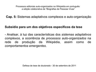 Processos editoriais auto-organizados na Wikipédia em português:
            a edição colaborativa de “Biografias de Pessoas Vivas”


Cap. 5: Sistemas adaptativos complexos e auto-organização


Subsídio para um dos objetivos específicos da tese

- Analisar, à luz das características dos sistemas adaptativos
complexos, a ocorrência de processos auto-organizados na
rede de produção da Wikipédia, assim como de
comportamentos emergentes.




             Defesa de tese de doutorado - 30 de setembro de 2011
 