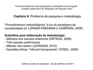 Processos editoriais auto-organizados na Wikipédia em português:
             a edição colaborativa de “Biografias de Pessoas Vivas”


       Capítulo 6: Problema de pesquisa e metodologia

“Procedimentos metodológicos” à luz do paradigma da
complexidade (cf. LARSEN-FREEMAN e CAMERON, 2008)

Subsídios para elaboração da metodologia:
- Métodos dos estudos anteriores (ORTEGA, 2009)
- Três estudos preliminares
- Método não-reativo (JOHNSON, 2010)
- Questões éticas: “tribunal transparente” (O'NEIL, 2009)



              Defesa de tese de doutorado - 30 de setembro de 2011
 