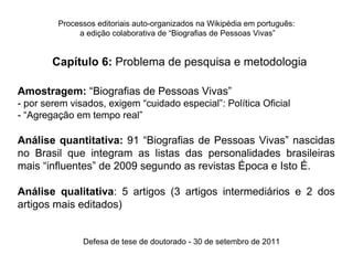 Processos editoriais auto-organizados na Wikipédia em português:
              a edição colaborativa de “Biografias de Pessoas Vivas”


        Capítulo 6: Problema de pesquisa e metodologia

Amostragem: “Biografias de Pessoas Vivas”
- por serem visados, exigem “cuidado especial”: Política Oficial
- “Agregação em tempo real”

Análise quantitativa: 91 “Biografias de Pessoas Vivas” nascidas
no Brasil que integram as listas das personalidades brasileiras
mais “influentes” de 2009 segundo as revistas Época e Isto É.

Análise qualitativa: 5 artigos (3 artigos intermediários e 2 dos
artigos mais editados)


               Defesa de tese de doutorado - 30 de setembro de 2011
 