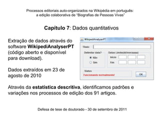 Processos editoriais auto-organizados na Wikipédia em português:
             a edição colaborativa de “Biografias de Pessoas Vivas”


                  Capítulo 7: Dados quantitativos

Extração de dados através do
software WikipediAnalyserPT
(código aberto e disponível
para download).

Dados extraídos em 23 de
agosto de 2010

Através da estatística descritiva, identificamos padrões e
variações nos processos de edição dos 91 artigos.


              Defesa de tese de doutorado - 30 de setembro de 2011
 