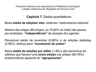 Processos editoriais auto-organizados na Wikipédia em português:
             a edição colaborativa de “Biografias de Pessoas Vivas”


                  Capítulo 7: Dados quantitativos
Baixa média de edições/ mês: sistemas “relativamente estáveis”

Maioria dos artigos (69 artigos, ou 75,82% do total) não passou
por proteções: “independência” de atuação dos agentes

Percentual médio de reversões (5,88%) e de edições desfeitas
(2,95%): esforço para “incremento da ordem”

Baixa média de edições por editor (1,85) e alto percentual de
editores que fizeram uma única edição nos artigos (68,78%):
predominância aparente do “agrupamento”.
 