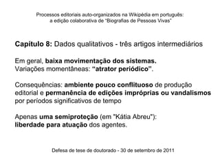 Processos editoriais auto-organizados na Wikipédia em português:
           a edição colaborativa de “Biografias de Pessoas Vivas”



Capítulo 8: Dados qualitativos - três artigos intermediários

Em geral, baixa movimentação dos sistemas.
Variações momentâneas: “atrator periódico”.

Consequências: ambiente pouco conflituoso de produção
editorial e permanência de edições impróprias ou vandalismos
por períodos significativos de tempo

Apenas uma semiproteção (em "Kátia Abreu"):
liberdade para atuação dos agentes.


            Defesa de tese de doutorado - 30 de setembro de 2011
 