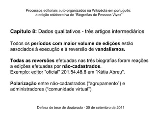 Processos editoriais auto-organizados na Wikipédia em português:
            a edição colaborativa de “Biografias de Pessoas Vivas”



Capítulo 8: Dados qualitativos - três artigos intermediários

Todos os períodos com maior volume de edições estão
associados à execução e à reversão de vandalismos.

Todas as reversões efetuadas nas três biografias foram reações
a edições efetuadas por não-cadastrados.
Exemplo: editor "oficial" 201.54.48.6 em "Kátia Abreu".

Polarização entre não-cadastrados (“agrupamento”) e
administradores (“comunidade virtual”)


             Defesa de tese de doutorado - 30 de setembro de 2011
 