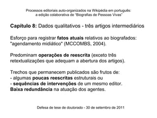 Processos editoriais auto-organizados na Wikipédia em português:
            a edição colaborativa de “Biografias de Pessoas Vivas”


Capítulo 8: Dados qualitativos - três artigos intermediários

Esforço para registrar fatos atuais relativos ao biografados:
"agendamento midiático" (MCCOMBS, 2004).

Predominam operações de reescrita (exceto três
retextualizações que adequam a abertura dos artigos).

Trechos que permanecem publicados são frutos de:
- algumas poucas reescritas estruturais ou
- sequências de intervenções de um mesmo editor.
Baixa redundância na atuação dos agentes.


             Defesa de tese de doutorado - 30 de setembro de 2011
 