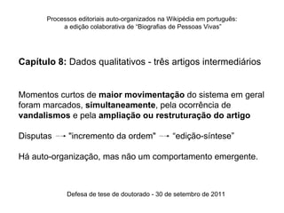 Processos editoriais auto-organizados na Wikipédia em português:
            a edição colaborativa de “Biografias de Pessoas Vivas”




Capítulo 8: Dados qualitativos - três artigos intermediários


Momentos curtos de maior movimentação do sistema em geral
foram marcados, simultaneamente, pela ocorrência de
vandalismos e pela ampliação ou restruturação do artigo

Disputas   z   "incremento da ordem"          z   “edição-síntese”

Há auto-organização, mas não um comportamento emergente.



               Defesa de tese de doutorado - 30 de setembro de 2011
 