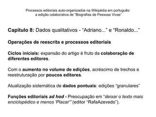 Processos editoriais auto-organizados na Wikipédia em português:
             a edição colaborativa de “Biografias de Pessoas Vivas”



Capítulo 8: Dados qualitativos - “Adriano...” e “Ronaldo...”

Operações de reescrita e processos editoriais

Ciclos iniciais: expansão do artigo é fruto da colaboração de
diferentes editores.

Com o aumento no volume de edições, acréscimo de trechos e
reestruturação por poucos editores.

Atualização sistemática de dados pontuais: edições “granulares”

Funções editoriais ad hod - Preocupação em “deixar o texto mais
enciclopédico e menos 'Placar'” (editor “RafaAzevedo”).
 