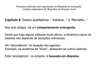 Processos editoriais auto-organizados na Wikipédia em português:
             a edição colaborativa de “Biografias de Pessoas Vivas”



Capítulo 8: Dados qualitativos - “Adriano...” e “Ronaldo...”

Nos dois artigos, há um comportamento emergente.

Ainda que haja alguns editores muito ativos, a dinâmica macro do
sistema não depende de atuações individuais.

Há “redundância” na atuação dos agentes.
Exemplo: na ausência de “Rush”, destacam-se outros editores

Esta “emergência”, no entanto, é baseada em disputas.
 