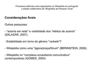 Processos editoriais auto-organizados na Wikipédia em português:
              a edição colaborativa de “Biografias de Pessoas Vivas”



Considerações finais

Outras pesquisas:

- "autoria em rede" e visibilidade dos "efeitos de autoria"
(SALAZAR, 2007).

- Estabilidade em torno do gênero "verbete"?

- Wikipédia como uma "ágora/praça/fórum" (BERINSTEIN, 2006).

- Wikipédia no "complexo ecossitema comunicativo"
contemporâneo (GOMES, 2004)
 