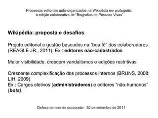 Processos editoriais auto-organizados na Wikipédia em português:
             a edição colaborativa de “Biografias de Pessoas Vivas”




Wikipédia: proposta e desafios

Projeto editorial e gestão baseados na “boa fé” dos colaboradores
(REAGLE JR., 2011). Ex.: editores não-cadastrados

Maior visibilidade, crescem vandalismos e edições restritivas

Crescente complexificação dos processos internos (BRUNS, 2008;
LIH, 2009).
Ex.: Cargos eletivos (administradores) e editores “não-humanos”
(bots).


              Defesa de tese de doutorado - 30 de setembro de 2011
 