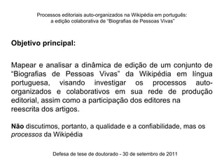 Processos editoriais auto-organizados na Wikipédia em português:
             a edição colaborativa de “Biografias de Pessoas Vivas”



Objetivo principal:


Mapear e analisar a dinâmica de edição de um conjunto de
“Biografias de Pessoas Vivas” da Wikipédia em língua
portuguesa, visando investigar os processos auto-
organizados e colaborativos em sua rede de produção
editorial, assim como a participação dos editores na
reescrita dos artigos.

Não discutimos, portanto, a qualidade e a confiabilidade, mas os
processos da Wikipédia

              Defesa de tese de doutorado - 30 de setembro de 2011
 