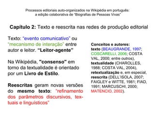 Processos editoriais auto-organizados na Wikipédia em português:
             a edição colaborativa de “Biografias de Pessoas Vivas”


Capítulo 2: Texto e reescrita nas redes de produção editorial

Texto: “evento comunicativo” ou
“mecanismo de interação” entre                  Conceitos e autores:
autor e leitor. “Leitor-agente”                 texto (BEAUGRANDE, 1997;
                                                COSCARELLI, 2006; COSTA
                                                VAL, 2000; entre outros),
Na Wikipédia, "consenso" em                     textualidade (CHAROLLES,
torno da textualidade é orientado               1988; COSTA VAL, 2004),
por um Livro de Estilo.                         retextualização e, em especial,
                                                reescrita (DELL’ISOLA, 2007;
                                                FAIGLEY e WITTE, 1981; FIAD,
Reescritas geram novas versões                  1991; MARCUSCHI, 2000;
do mesmo texto: “refinamento                    MATENCIO, 2002).
dos parâmetros discursivos, tex-
tuais e linguísticos”
 