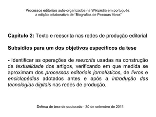 Processos editoriais auto-organizados na Wikipédia em português:
            a edição colaborativa de “Biografias de Pessoas Vivas”




Capítulo 2: Texto e reescrita nas redes de produção editorial

Subsídios para um dos objetivos específicos da tese

- Identificar as operações de reescrita usadas na construção
da textualidade dos artigos, verificando em que medida se
aproximam dos processos editoriais jornalísticos, de livros e
enciclopédias adotados antes e após a introdução das
tecnologias digitais nas redes de produção.



             Defesa de tese de doutorado - 30 de setembro de 2011
 