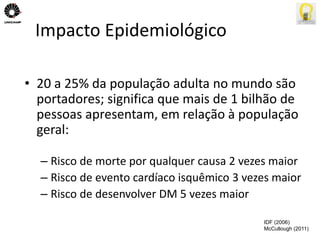 Impacto Epidemiológico 
• 20 a 25% da população adulta no mundo são 
portadores; significa que mais de 1 bilhão de 
pessoas apresentam, em relação à população 
geral: 
– Risco de morte por qualquer causa 2 vezes maior 
– Risco de evento cardíaco isquêmico 3 vezes maior 
– Risco de desenvolver DM 5 vezes maior 
IDF (2006) 
McCullough (2011) 
 