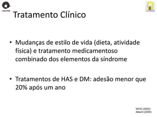 Tratamento Clínico 
• Mudanças de estilo de vida (dieta, atividade 
física) e tratamento medicamentoso 
combinado dos elementos da síndrome 
• Tratamentos de HAS e DM: adesão menor que 
20% após um ano 
WHO (2004) 
Alberti (2009) 
 