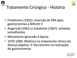Tratamento Cirúrgico - História 
• Friedmann (1955): reversão de DM após 
gastrectomias à Billroth II 
• Angervall (1961) e Sokolnicki (1967): achados 
semelhantes 
• Mecanismo ignorado à época 
• 1970-1980: Melhora no tratamento clínico da 
doença péptica → Decréscimo na realização 
de gastrectomias 
Pories (1995) 
Garg (2010) 
 