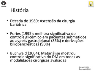 História 
• Década de 1980: Ascensão da cirurgia 
bariátrica 
• Pories (1995): melhora significativa do 
controle glicêmico em pacientes submetidos 
ao bypass gastrojejunal (85%) e derivações 
biliopancreáticas (90%) 
• Buchwald (2004): Metanálise mostrou 
controle significativo do DM em todas as 
modalidades cirúrgicas avaliadas 
Pories (1995) 
Buchwald (2004) 
 