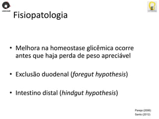 Fisiopatologia 
• Melhora na homeostase glicêmica ocorre 
antes que haja perda de peso apreciável 
• Exclusão duodenal (foregut hypothesis) 
• Intestino distal (hindgut hypothesis) 
Pareja (2006) 
Santo (2012) 
 