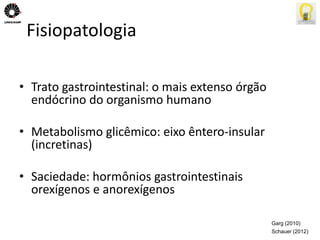 Fisiopatologia 
• Trato gastrointestinal: o mais extenso órgão 
endócrino do organismo humano 
• Metabolismo glicêmico: eixo êntero-insular 
(incretinas) 
• Saciedade: hormônios gastrointestinais 
orexígenos e anorexígenos 
Garg (2010) 
Schauer (2012) 
 