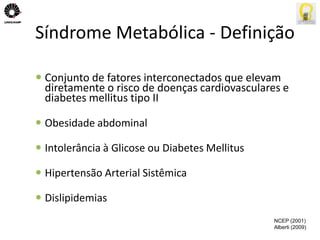 Síndrome Metabólica - Definição 
 Conjunto de fatores interconectados que elevam 
diretamente o risco de doenças cardiovasculares e 
diabetes mellitus tipo II 
 Obesidade abdominal 
 Intolerância à Glicose ou Diabetes Mellitus 
 Hipertensão Arterial Sistêmica 
 Dislipidemias 
NCEP (2001) 
Alberti (2009) 
 