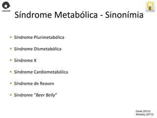 Síndrome Metabólica - Sinonímia 
 Síndrome Plurimetabólica 
 Síndrome Dismetabólica 
 Síndrome X 
 Síndrome Cardiometabólica 
 Síndrome de Reaven 
 Síndrome “Beer Belly” 
Gade (2010) 
Abbalay (2013) 
 