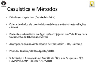 Casuística e Métodos 
• Estudo retrospectivo (Coorte histórica) 
• Coleta de dados de prontuários médicos e entrevistas/avaliações 
clínicas 
• Pacientes submetidos ao Bypass Gastrojejunal em Y de Roux para 
tratamento de Obesidade Severa 
• Acompanhados no Ambulatório de Obesidade – HC/Unicamp 
• Período: Janeiro/2000 a Agosto/2010 
• Submissão e Aprovação no Comitê de Ética em Pesquisa – CEP 
FCM/UNICAMP – parecer 787/2010 
 
