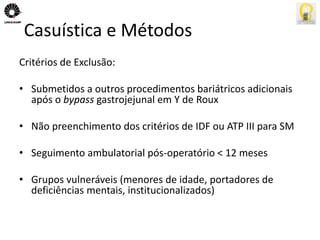 Casuística e Métodos 
Critérios de Exclusão: 
• Submetidos a outros procedimentos bariátricos adicionais 
após o bypass gastrojejunal em Y de Roux 
• Não preenchimento dos critérios de IDF ou ATP III para SM 
• Seguimento ambulatorial pós-operatório < 12 meses 
• Grupos vulneráveis (menores de idade, portadores de 
deficiências mentais, institucionalizados) 
 