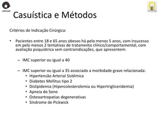 Casuística e Métodos 
Critérios de Indicação Cirúrgica: 
• Pacientes entre 18 e 65 anos obesos há pelo menos 5 anos, com insucesso 
em pelo menos 2 tentativas de tratamento clínico/comportamental, com 
avaliação psiquiátrica sem contraindicações, que apresentem: 
– IMC superior ou igual a 40 
– IMC superior ou igual a 35 associado a morbidade grave relacionada: 
• Hipertensão Arterial Sistêmica 
• Diabetes Mellitus tipo 2 
• Dislipidemia (Hipercolesterolemia ou Hipertrigliceridemia) 
• Apneia do Sono 
• Osteoartropatias degenerativas 
• Síndrome de Pickwick 
 