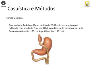 Casuística e Métodos 
Técnica Cirúrgica: 
• Gastroplastia Redutora (Reservatório de 20-40 mL com anastomose 
calibrada com sonda de Foucher 32Fr) com Derivação Intestinal em Y de 
Roux (Alça Aferente: 100 cm; Alça Alimentar: 150 cm) 
 