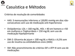 Casuística e Métodos 
Critérios de resolução de comorbidades 
• HAS: 3 mensurações inferiores a 130/85 mmHg em dias não-consecutivos 
sem uso de medicação anti-hipertensiva 
• Dislipidemias: LDL < 160 mg/dL, HDL > 40 em homens e >50 
em mulheres e Triglicerídeos < 150 mg/dL sem uso de 
medicação hipolipemiante 
• DM-2: Glicemia de jejum < 100 mg/dL e HbA1c ≤ 6,5% sem 
uso de insulina ou antidiabéticos orais (ADA) 
• SM: Não preenchimento de critérios IDF e ATP III sem uso de 
medicações 
 