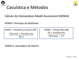 Casuística e Métodos 
Cálculo do Homeostasis Model Assessment (HOMA) 
HOMA I: fórmulas de Matthews 
HOMA I – Resistência Insulínica (RI) HOMA I – Células Beta (%β) 
HOMA II: calculadora de Oxford 
Matthews (1998) 
 