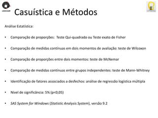 Casuística e Métodos 
Análise Estatística: 
• Comparação de proporções: Teste Qui-quadrado ou Teste exato de Fisher 
• Comparação de medidas contínuas em dois momentos de avaliação: teste de Wilcoxon 
• Comparação de proporções entre dois momentos: teste de McNemar 
• Comparação de medidas contínuas entre grupos independentes: teste de Mann-Whitney 
• Identificação de fatores associados a desfechos: análise de regressão logística múltipla 
• Nível de significância: 5% (p<0,05) 
• SAS System for Windows (Statistic Analysis System), versão 9.2 
 