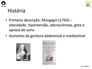 História 
• Primeira descrição: Morgagni (1765) – 
obesidade, hipertensão, aterosclerose, gota e 
apneia do sono 
• Aumento da gordura abdominal e mediastinal 
Enzi (2003) 
 